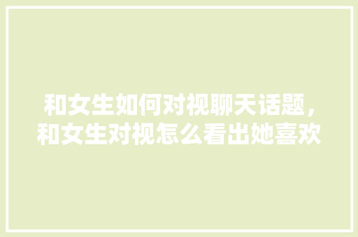 和女生如何对视聊天话题，和女生对视怎么看出她喜欢你。