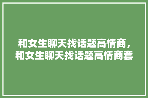 和女生聊天找话题高情商，和女生聊天找话题高情商套路。