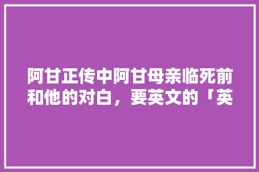 阿甘正传中阿甘母亲临死前和他的对白，要英文的「英语表白母亲的句子简短」 阿甘正传中阿甘母亲临死前和他的对白，要英文的「英语表白母亲的句子简短」 撩妹套路
