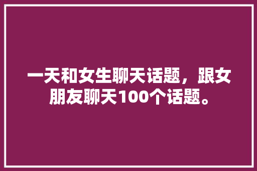 一天和女生聊天话题，跟女朋友聊天100个话题。