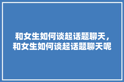 和女生如何谈起话题聊天，和女生如何谈起话题聊天呢。