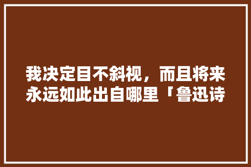 我决定目不斜视,而且将来永远如此出自哪里「鲁迅诗情书表白英语句子摘抄」 撩妹套路 我决定目不斜视,而且将来永远如此出自哪里「鲁迅诗情书表白英语句子摘抄」 我决定目不斜视,而且将来永远如此出自哪里「鲁迅诗情书表白英语句子摘抄」 撩妹套路