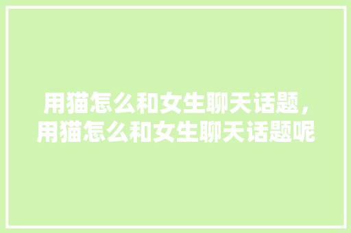 用猫怎么和女生聊天话题，用猫怎么和女生聊天话题呢。