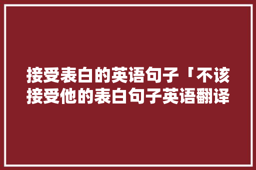 接受表白的英语句子「不该接受他的表白句子英语翻译」 接受表白的英语句子「不该接受他的表白句子英语翻译」 恋爱技巧