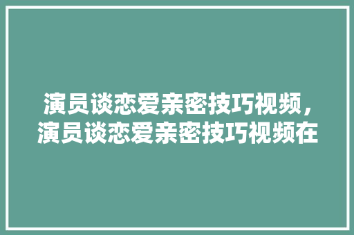 演员谈恋爱亲密技巧视频，演员谈恋爱亲密技巧视频在线观看。 演员谈恋爱亲密技巧视频，演员谈恋爱亲密技巧视频在线观看。 恋爱技巧