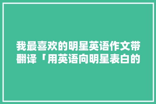 我最喜欢的明星英语作文带翻译「用英语向明星表白的句子有哪些」 我最喜欢的明星英语作文带翻译「用英语向明星表白的句子有哪些」 表白句子
