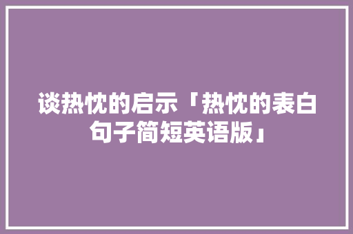 谈热忱的启示「热忱的表白句子简短英语版」 土味情话 谈热忱的启示「热忱的表白句子简短英语版」 谈热忱的启示「热忱的表白句子简短英语版」 土味情话