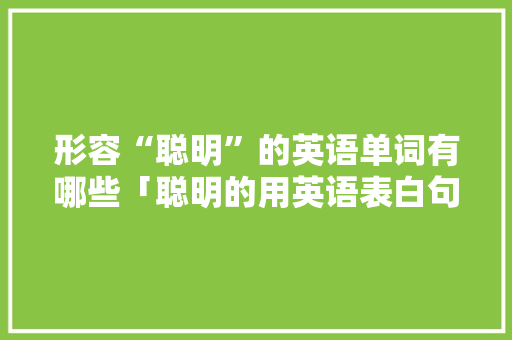 形容“聪明”的英语单词有哪些「聪明的用英语表白句子怎么说」 土味情话 形容“聪明”的英语单词有哪些「聪明的用英语表白句子怎么说」 形容“聪明”的英语单词有哪些「聪明的用英语表白句子怎么说」 土味情话