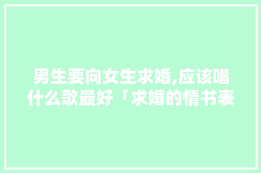 男生要向女生求婚,应该唱什么歌最好「求婚的情书表白英语句子简短」