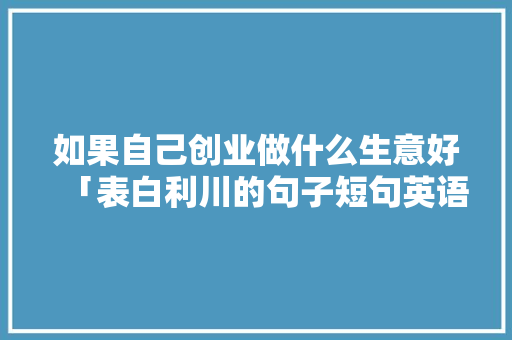如果自己创业做什么生意好「表白利川的句子短句英语版」 如果自己创业做什么生意好「表白利川的句子短句英语版」 土味情话
