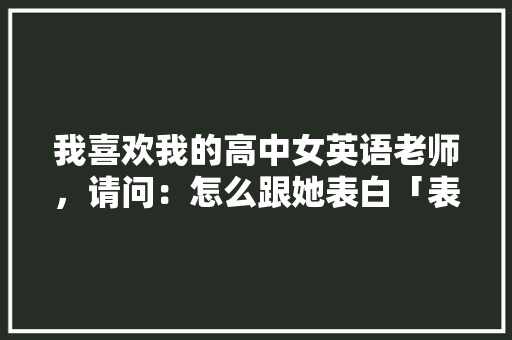 我喜欢我的高中女英语老师，请问：怎么跟她表白「表白教师节的句子英语简短」 我喜欢我的高中女英语老师，请问：怎么跟她表白「表白教师节的句子英语简短」 撩妹套路