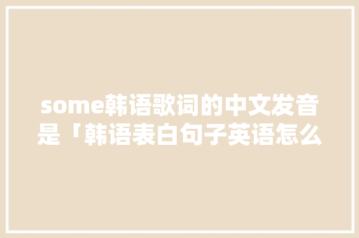 some韩语歌词的中文发音是「韩语表白句子英语怎么说呢」 some韩语歌词的中文发音是「韩语表白句子英语怎么说呢」 土味情话