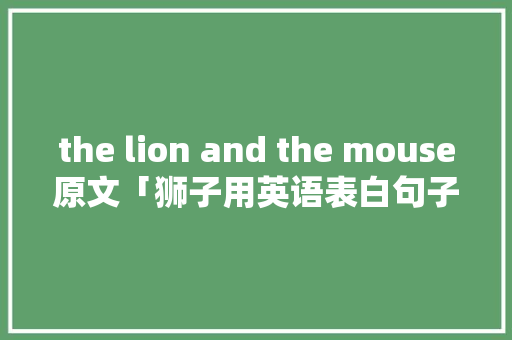 the lion and the mouse原文「狮子用英语表白句子怎么说」 the lion and the mouse原文「狮子用英语表白句子怎么说」 撩妹套路