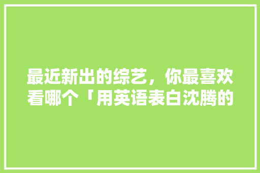 最近新出的综艺，你最喜欢看哪个「用英语表白沈腾的句子有哪些」 最近新出的综艺，你最喜欢看哪个「用英语表白沈腾的句子有哪些」 土味情话