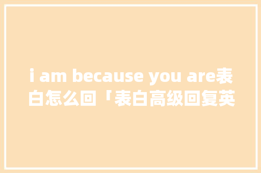 i am because you are表白怎么回「表白高级回复英语句子简短」 i am because you are表白怎么回「表白高级回复英语句子简短」 聊天话题