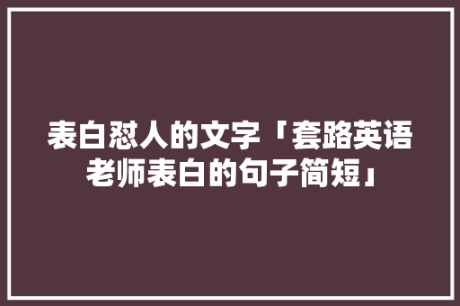 表白怼人的文字「套路英语老师表白的句子简短」 表白怼人的文字「套路英语老师表白的句子简短」 土味情话