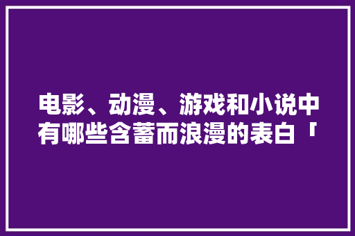 电影、动漫、游戏和小说中有哪些含蓄而浪漫的表白「更多含蓄表白的英语句子简短」 电影、动漫、游戏和小说中有哪些含蓄而浪漫的表白「更多含蓄表白的英语句子简短」 土味情话