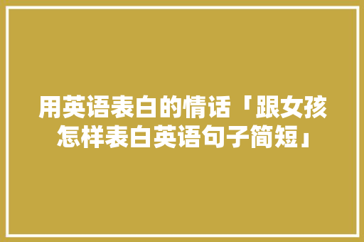 用英语表白的情话「跟女孩怎样表白英语句子简短」 聊天话题 用英语表白的情话「跟女孩怎样表白英语句子简短」 用英语表白的情话「跟女孩怎样表白英语句子简短」 聊天话题