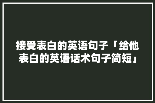 接受表白的英语句子「给他表白的英语话术句子简短」 接受表白的英语句子「给他表白的英语话术句子简短」 表白句子