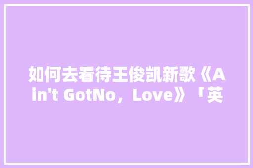 如何去看待王俊凯新歌《Ain 如何去看待王俊凯新歌《Ain't GotNo，Love》「英语表白官宣句子简短」 土味情话