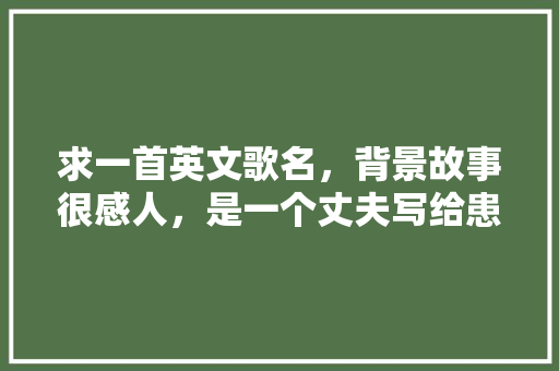 求一首英文歌名，背景故事很感人，是一个丈夫写给患病的妻子的「写给老婆的英语表白句子简短」 求一首英文歌名，背景故事很感人，是一个丈夫写给患病的妻子的「写给老婆的英语表白句子简短」 聊天话题