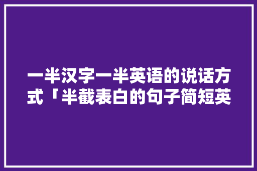 一半汉字一半英语的说话方式「半截表白的句子简短英语版」 一半汉字一半英语的说话方式「半截表白的句子简短英语版」 撩妹套路