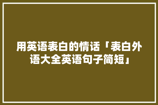 用英语表白的情话「表白外语大全英语句子简短」 表白句子 用英语表白的情话「表白外语大全英语句子简短」 用英语表白的情话「表白外语大全英语句子简短」 表白句子