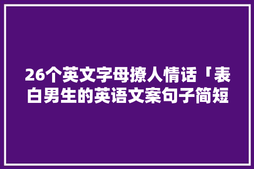 26个英文字母撩人情话「表白男生的英语文案句子简短」 聊天话题 26个英文字母撩人情话「表白男生的英语文案句子简短」 26个英文字母撩人情话「表白男生的英语文案句子简短」 聊天话题