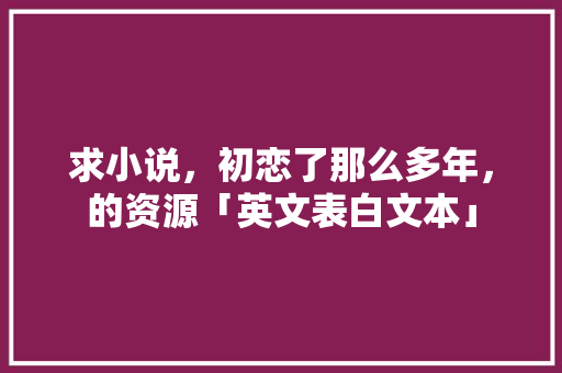 求小说，初恋了那么多年，的资源「英文表白文本」 求小说，初恋了那么多年，的资源「英文表白文本」 聊天话题