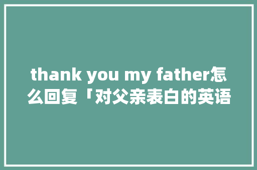 thank you my father怎么回复「对父亲表白的英语句子简短」 thank you my father怎么回复「对父亲表白的英语句子简短」 土味情话