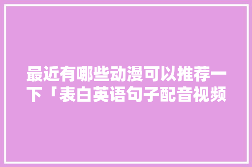 最近有哪些动漫可以推荐一下「表白英语句子配音视频」 最近有哪些动漫可以推荐一下「表白英语句子配音视频」 撩妹套路