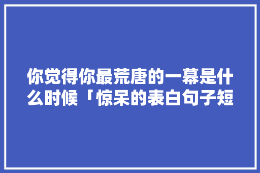 你觉得你最荒唐的一幕是什么时候「惊呆的表白句子短句英语版」 你觉得你最荒唐的一幕是什么时候「惊呆的表白句子短句英语版」 土味情话