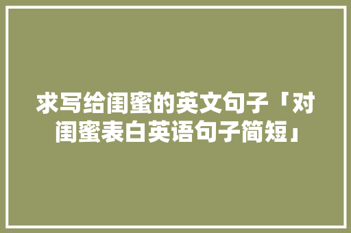 求写给闺蜜的英文句子「对闺蜜表白英语句子简短」 求写给闺蜜的英文句子「对闺蜜表白英语句子简短」 土味情话