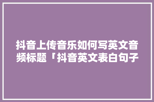 抖音上传音乐如何写英文音频标题「抖音英文表白句子」