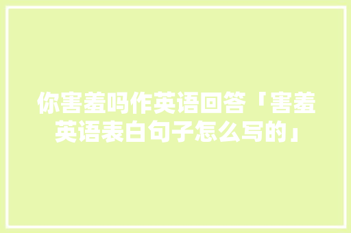 你害羞吗作英语回答「害羞英语表白句子怎么写的」 撩妹套路 你害羞吗作英语回答「害羞英语表白句子怎么写的」 你害羞吗作英语回答「害羞英语表白句子怎么写的」 撩妹套路