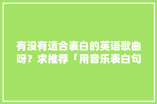 有没有适合表白的英语歌曲呀?求推荐「用音乐表白句子短句英语版」 土味情话 有没有适合表白的英语歌曲呀?求推荐「用音乐表白句子短句英语版」 有没有适合表白的英语歌曲呀?求推荐「用音乐表白句子短句英语版」 土味情话