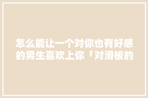 怎么能让一个对你也有好感的男生喜欢上你「对滑板的表白句子英语翻译怎么写」 怎么能让一个对你也有好感的男生喜欢上你「对滑板的表白句子英语翻译怎么写」 土味情话