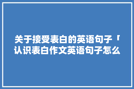 关于接受表白的英语句子「认识表白作文英语句子怎么写」 土味情话 关于接受表白的英语句子「认识表白作文英语句子怎么写」 关于接受表白的英语句子「认识表白作文英语句子怎么写」 土味情话