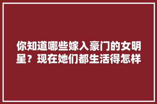你知道哪些嫁入豪门的女明星？现在她们都生活得怎样呢「婉约表白的英语句子简短」 你知道哪些嫁入豪门的女明星？现在她们都生活得怎样呢「婉约表白的英语句子简短」 聊天话题