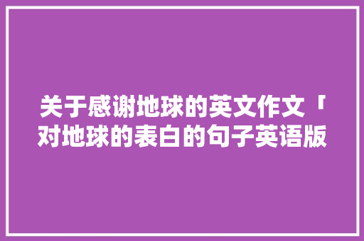 关于感谢地球的英文作文「对地球的表白的句子英语版」 表白句子 关于感谢地球的英文作文「对地球的表白的句子英语版」 关于感谢地球的英文作文「对地球的表白的句子英语版」 表白句子
