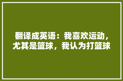 翻译成英语:我喜欢运动,尤其是篮球,我认为打篮球能增强体质,放松自我「喜欢篮球的表白句子英语版」 表白句子 翻译成英语:我喜欢运动,尤其是篮球,我认为打篮球能增强体质,放松自我「喜欢篮球的表白句子英语版」 翻译成英语:我喜欢运动,尤其是篮球,我认为打篮球能增强体质,放松自我「喜欢篮球的表白句子英语版」 表白句子