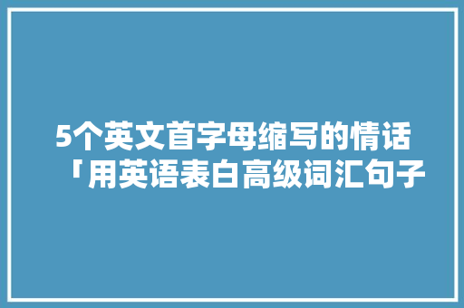 5个英文首字母缩写的情话「用英语表白高级词汇句子有哪些」 5个英文首字母缩写的情话「用英语表白高级词汇句子有哪些」 聊天话题
