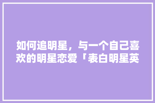 如何追明星，与一个自己喜欢的明星恋爱「表白明星英语句子简短」