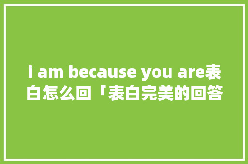 i am because you are表白怎么回「表白完美的回答句子英语翻译」 i am because you are表白怎么回「表白完美的回答句子英语翻译」 表白句子