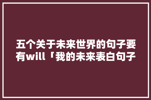 五个关于未来世界的句子要有will「我的未来表白句子英语版」 表白句子 五个关于未来世界的句子要有will「我的未来表白句子英语版」 五个关于未来世界的句子要有will「我的未来表白句子英语版」 表白句子