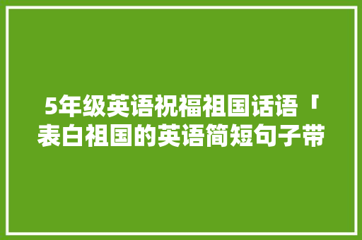 5年级英语祝福祖国话语「表白祖国的英语简短句子带翻译」 聊天话题 5年级英语祝福祖国话语「表白祖国的英语简短句子带翻译」 5年级英语祝福祖国话语「表白祖国的英语简短句子带翻译」 聊天话题