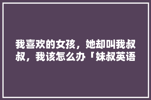 我喜欢的女孩，她却叫我叔叔，我该怎么办「妹叔英语表白句子怎么写的」