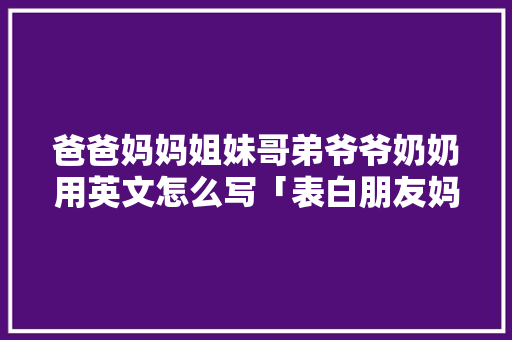 爸爸妈妈姐妹哥弟爷爷奶奶用英文怎么写「表白朋友妈妈短句子英语版」 聊天话题 爸爸妈妈姐妹哥弟爷爷奶奶用英文怎么写「表白朋友妈妈短句子英语版」 爸爸妈妈姐妹哥弟爷爷奶奶用英文怎么写「表白朋友妈妈短句子英语版」 聊天话题