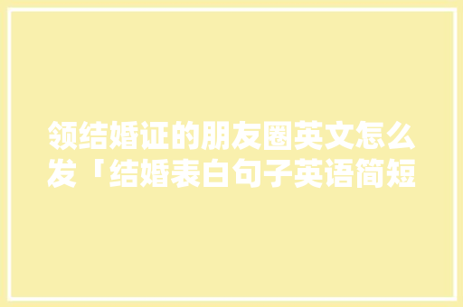 领结婚证的朋友圈英文怎么发「结婚表白句子英语简短一点」 恋爱技巧 领结婚证的朋友圈英文怎么发「结婚表白句子英语简短一点」 领结婚证的朋友圈英文怎么发「结婚表白句子英语简短一点」 恋爱技巧