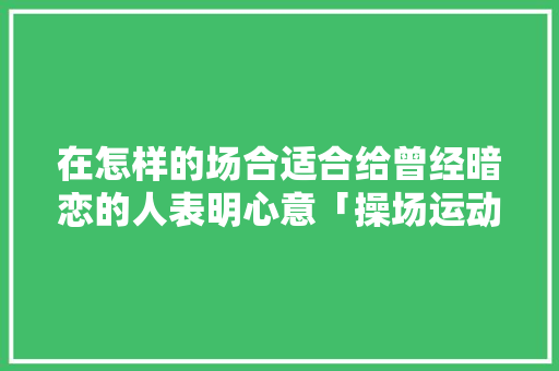 在怎样的场合适合给曾经暗恋的人表明心意「操场运动会表白句子英语版」